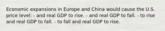 Economic expansions in Europe and China would cause the U.S. price level: - and real GDP to rise. - and real GDP to fall. - to rise and real GDP to fall. - to fall and real GDP to rise.