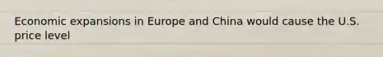Economic expansions in Europe and China would cause the U.S. price level