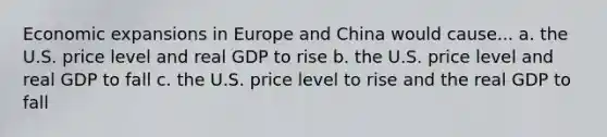 Economic expansions in Europe and China would cause... a. the U.S. price level and real GDP to rise b. the U.S. price level and real GDP to fall c. the U.S. price level to rise and the real GDP to fall