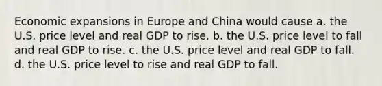 Economic expansions in Europe and China would cause a. the U.S. price level and real GDP to rise. b. the U.S. price level to fall and real GDP to rise. c. the U.S. price level and real GDP to fall. d. the U.S. price level to rise and real GDP to fall.