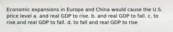 Economic expansions in Europe and China would cause the U.S. price level a. and real GDP to rise. b. and real GDP to fall. c. to rise and real GDP to fall. d. to fall and real GDP to rise