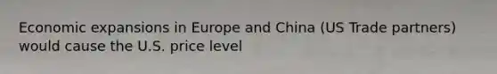 Economic expansions in Europe and China (US Trade partners) would cause the U.S. price level