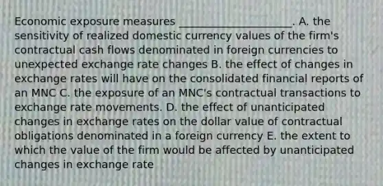 Economic exposure measures _____________________. A. the sensitivity of realized domestic currency values of the firm's contractual cash flows denominated in foreign currencies to unexpected exchange rate changes B. the effect of changes in exchange rates will have on the consolidated financial reports of an MNC C. the exposure of an MNC's contractual transactions to exchange rate movements. D. the effect of unanticipated changes in exchange rates on the dollar value of contractual obligations denominated in a foreign currency E. the extent to which the value of the firm would be affected by unanticipated changes in exchange rate