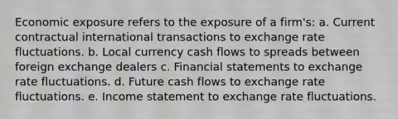 Economic exposure refers to the exposure of a firm's: a. Current contractual international transactions to exchange rate fluctuations. b. Local currency cash flows to spreads between foreign exchange dealers c. <a href='https://www.questionai.com/knowledge/kFBJaQCz4b-financial-statements' class='anchor-knowledge'>financial statements</a> to exchange rate fluctuations. d. Future cash flows to exchange rate fluctuations. e. <a href='https://www.questionai.com/knowledge/kCPMsnOwdm-income-statement' class='anchor-knowledge'>income statement</a> to exchange rate fluctuations.