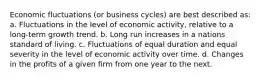 Economic fluctuations (or business cycles) are best described as: a. Fluctuations in the level of economic activity, relative to a long-term growth trend. b. Long run increases in a nations standard of living. c. Fluctuations of equal duration and equal severity in the level of economic activity over time. d. Changes in the profits of a given firm from one year to the next.