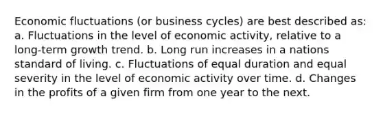 Economic fluctuations (or business cycles) are best described as: a. Fluctuations in the level of economic activity, relative to a long-term growth trend. b. Long run increases in a nations standard of living. c. Fluctuations of equal duration and equal severity in the level of economic activity over time. d. Changes in the profits of a given firm from one year to the next.