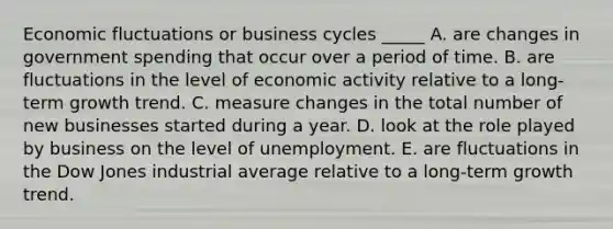 Economic fluctuations or business cycles _____ A. are changes in government spending that occur over a period of time. B. are fluctuations in the level of economic activity relative to a long-term growth trend. C. measure changes in the total number of new businesses started during a year. D. look at the role played by business on the level of unemployment. E. are fluctuations in the Dow Jones industrial average relative to a long-term growth trend.