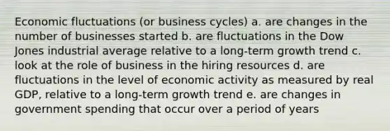 Economic fluctuations (or business cycles) a. are changes in the number of businesses started b. are fluctuations in the Dow Jones industrial average relative to a long-term growth trend c. look at the role of business in the hiring resources d. are fluctuations in the level of economic activity as measured by real GDP, relative to a long-term growth trend e. are changes in government spending that occur over a period of years