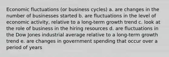 Economic fluctuations (or business cycles) a. are changes in the number of businesses started b. are fluctuations in the level of economic activity, relative to a long-term growth trend c. look at the role of business in the hiring resources d. are fluctuations in the Dow Jones industrial average relative to a long-term growth trend e. are changes in government spending that occur over a period of years