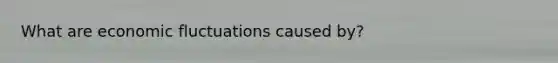 What are economic fluctuations caused by?