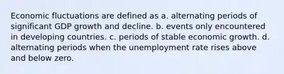 Economic fluctuations are defined as a. alternating periods of significant GDP growth and decline. b. events only encountered in developing countries. c. periods of stable economic growth. d. alternating periods when the unemployment rate rises above and below zero.