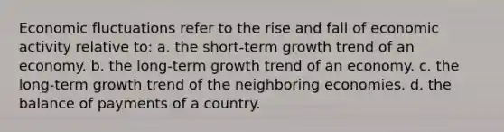 Economic fluctuations refer to the rise and fall of economic activity relative to: a. the short-term growth trend of an economy. b. the long-term growth trend of an economy. c. the long-term growth trend of the neighboring economies. d. the balance of payments of a country.