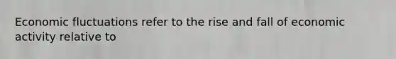 Economic fluctuations refer to the rise and fall of economic activity relative to