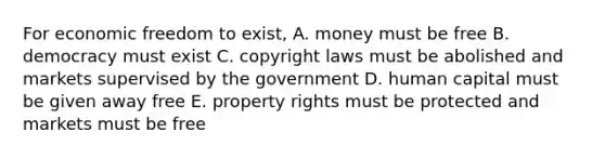 For economic freedom to exist, A. money must be free B. democracy must exist C. copyright laws must be abolished and markets supervised by the government D. human capital must be given away free E. property rights must be protected and markets must be free