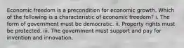 Economic freedom is a precondition for economic growth. Which of the following is a characteristic of economic freedom? i. The form of government must be democratic. ii. Property rights must be protected. iii. The government must support and pay for invention and innovation.