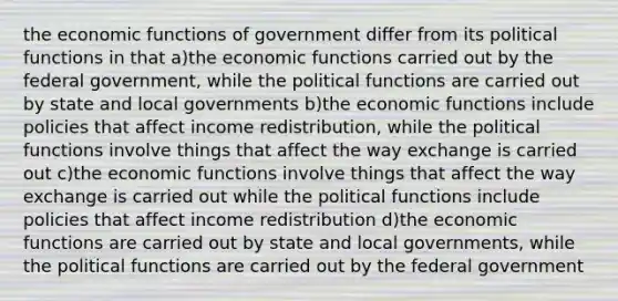 the economic functions of government differ from its political functions in that a)the economic functions carried out by the federal government, while the political functions are carried out by state and local governments b)the economic functions include policies that affect income redistribution, while the political functions involve things that affect the way exchange is carried out c)the economic functions involve things that affect the way exchange is carried out while the political functions include policies that affect income redistribution d)the economic functions are carried out by state and local governments, while the political functions are carried out by the federal government