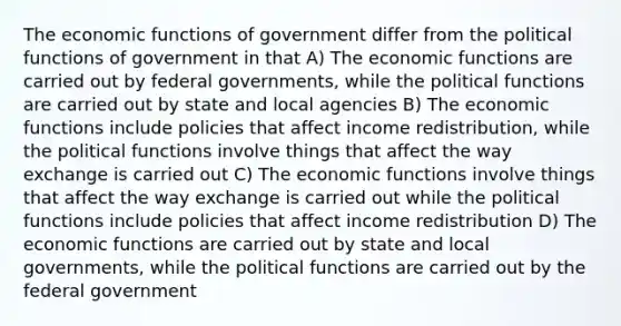 The economic functions of government differ from the political functions of government in that A) The economic functions are carried out by federal governments, while the political functions are carried out by state and local agencies B) The economic functions include policies that affect income redistribution, while the political functions involve things that affect the way exchange is carried out C) The economic functions involve things that affect the way exchange is carried out while the political functions include policies that affect income redistribution D) The economic functions are carried out by state and local governments, while the political functions are carried out by the federal government