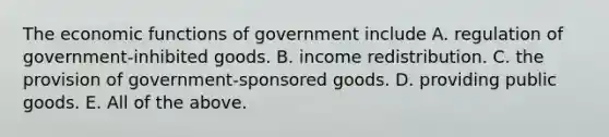 The economic functions of government include A. regulation of​ government-inhibited goods. B. income redistribution. C. the provision of​ government-sponsored goods. D. providing public goods. E. All of the above.