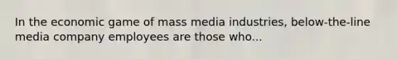 In the economic game of mass media industries, below-the-line media company employees are those who...