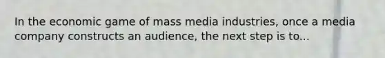 In the economic game of mass media industries, once a media company constructs an audience, the next step is to...