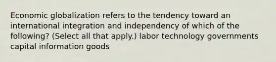 Economic globalization refers to the tendency toward an international integration and independency of which of the following? (Select all that apply.) labor technology governments capital information goods