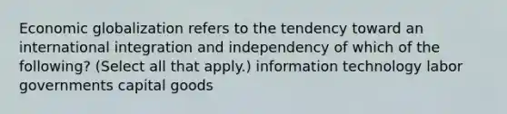 Economic globalization refers to the tendency toward an international integration and independency of which of the following? (Select all that apply.) information technology labor governments capital goods