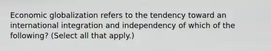 Economic globalization refers to the tendency toward an international integration and independency of which of the following? (Select all that apply.)