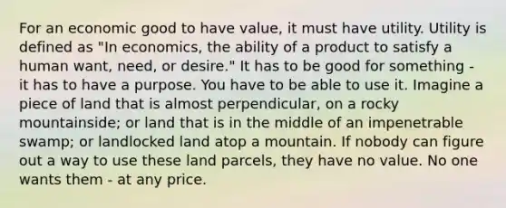 For an economic good to have value, it must have utility. Utility is defined as "In economics, the ability of a product to satisfy a human want, need, or desire." It has to be good for something - it has to have a purpose. You have to be able to use it. Imagine a piece of land that is almost perpendicular, on a rocky mountainside; or land that is in the middle of an impenetrable swamp; or landlocked land atop a mountain. If nobody can figure out a way to use these land parcels, they have no value. No one wants them - at any price.