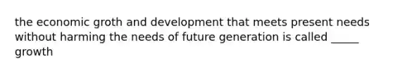 the economic groth and development that meets present needs without harming the needs of future generation is called _____ growth