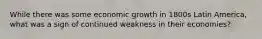 While there was some economic growth in 1800s Latin America, what was a sign of continued weakness in their economies?