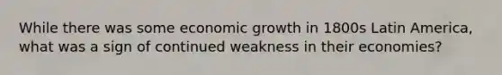 While there was some economic growth in 1800s Latin America, what was a sign of continued weakness in their economies?