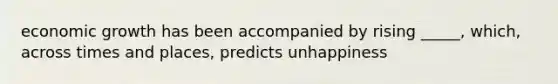 economic growth has been accompanied by rising _____, which, across times and places, predicts unhappiness