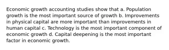 Economic growth accounting studies show that a. Population growth is the most important source of growth b. Improvements in physical capital are more important than improvements in human capital c. Technology is the most important component of economic growth d. Capital deepening is the most important factor in economic growth.