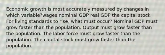 Economic growth is most accurately measured by changes in which variable?wages nominal GDP real GDP the capital stock For living standards to rise, what must occur? Nominal GDP must grow faster than the population. Output must grow faster than the population. The labor force must grow faster than the population. The capital stock must grow faster than the population.