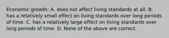 Economic growth: A. does not affect living standards at all. B. has a relatively small effect on living standards over long periods of time. C. has a relatively large effect on living standards over long periods of time. D. None of the above are correct.