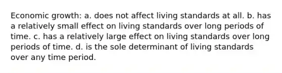 Economic growth: a. does not affect living standards at all. b. has a relatively small effect on living standards over long periods of time. c. has a relatively large effect on living standards over long periods of time. d. is the sole determinant of living standards over any time period.