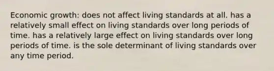 Economic growth: does not affect living standards at all. has a relatively small effect on living standards over long periods of time. has a relatively large effect on living standards over long periods of time. is the sole determinant of living standards over any time period.