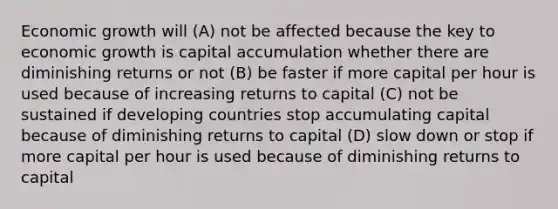 Economic growth will (A) not be affected because the key to economic growth is capital accumulation whether there are diminishing returns or not (B) be faster if more capital per hour is used because of increasing returns to capital (C) not be sustained if developing countries stop accumulating capital because of diminishing returns to capital (D) slow down or stop if more capital per hour is used because of diminishing returns to capital