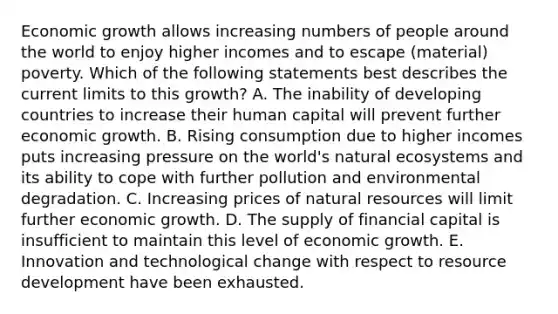 Economic growth allows increasing numbers of people around the world to enjoy higher incomes and to escape​ (material) poverty. Which of the following statements best describes the current limits to this​ growth? A. The inability of developing countries to increase their human capital will prevent further economic growth. B. Rising consumption due to higher incomes puts increasing pressure on the​ world's natural ecosystems and its ability to cope with further pollution and environmental degradation. C. Increasing prices of natural resources will limit further economic growth. D. The supply of financial capital is insufficient to maintain this level of economic growth. E. Innovation and technological change with respect to resource development have been exhausted.