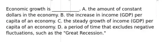 Economic growth is​ ____________. A. the amount of constant dollars in the economy. B. the increase in income​ (GDP) per capita of an economy. C. the steady growth of income​ (GDP) per capita of an economy. D. a period of time that excludes negative​ fluctuations, such as the​ "Great Recession."