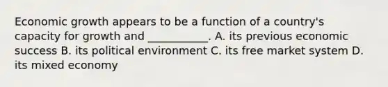 Economic growth appears to be a function of a country's capacity for growth and ___________. A. its previous economic success B. its political environment C. its free market system D. its mixed economy