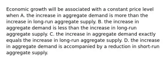 Economic growth will be associated with a constant price level when A. the increase in aggregate demand is <a href='https://www.questionai.com/knowledge/keWHlEPx42-more-than' class='anchor-knowledge'>more than</a> the increase in​ long-run aggregate supply. B. the increase in aggregate demand is <a href='https://www.questionai.com/knowledge/k7BtlYpAMX-less-than' class='anchor-knowledge'>less than</a> the increase in​ long-run aggregate supply. C. the increase in aggregate demand exactly equals the increase in​ long-run aggregate supply. D. the increase in aggregate demand is accompanied by a reduction in​ short-run aggregate supply.