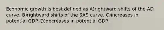 Economic growth is best defined as A)rightward shifts of the AD curve. B)rightward shifts of the SAS curve. C)increases in potential GDP. D)decreases in potential GDP.