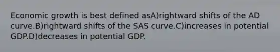 Economic growth is best defined asA)rightward shifts of the AD curve.B)rightward shifts of the SAS curve.C)increases in potential GDP.D)decreases in potential GDP.