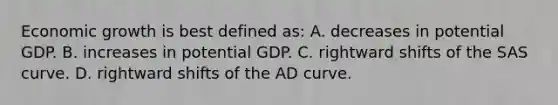 Economic growth is best defined as: A. decreases in potential GDP. B. increases in potential GDP. C. rightward shifts of the SAS curve. D. rightward shifts of the AD curve.