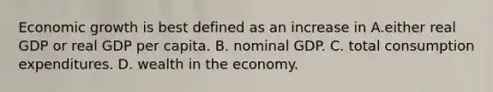 Economic growth is best defined as an increase in A.either real GDP or real GDP per capita. B. nominal GDP. C. total consumption expenditures. D. wealth in the economy.