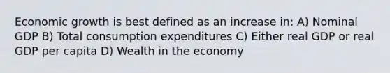 Economic growth is best defined as an increase in: A) Nominal GDP B) Total consumption expenditures C) Either real GDP or real GDP per capita D) Wealth in the economy