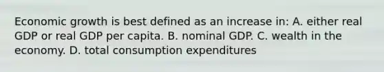 Economic growth is best defined as an increase in: A. either real GDP or real GDP per capita. B. nominal GDP. C. wealth in the economy. D. total consumption expenditures