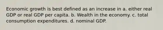 Economic growth is best defined as an increase in a. either real GDP or real GDP per capita. b. Wealth in the economy. c. total consumption expenditures. d. nominal GDP.