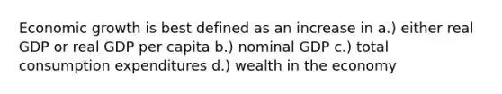 Economic growth is best defined as an increase in a.) either real GDP or real GDP per capita b.) nominal GDP c.) total consumption expenditures d.) wealth in the economy